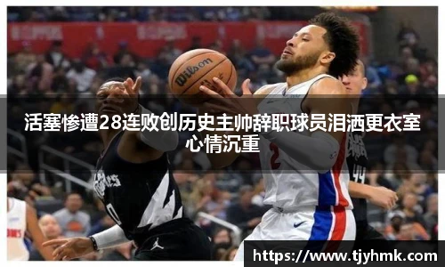 活塞惨遭28连败创历史主帅辞职球员泪洒更衣室心情沉重